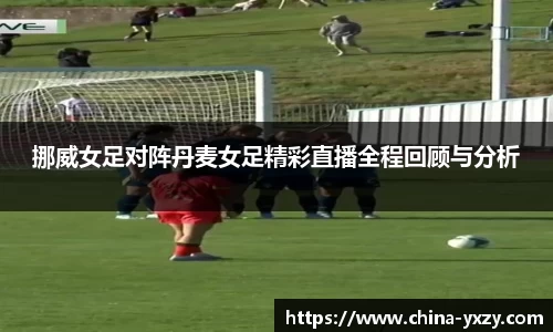 挪威女足对阵丹麦女足精彩直播全程回顾与分析