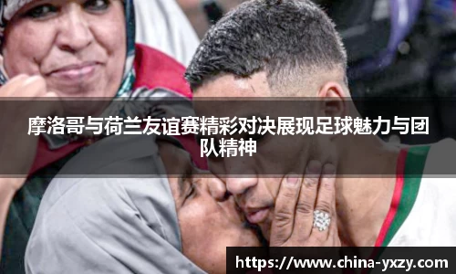 摩洛哥与荷兰友谊赛精彩对决展现足球魅力与团队精神